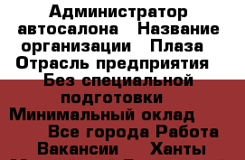 Администратор автосалона › Название организации ­ Плаза › Отрасль предприятия ­ Без специальной подготовки › Минимальный оклад ­ 16 000 - Все города Работа » Вакансии   . Ханты-Мансийский,Белоярский г.